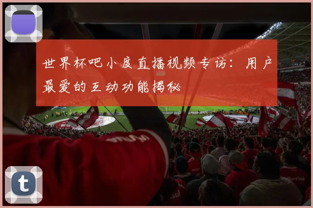 世界杯吧小度直播视频专访：用户最爱的互动功能揭秘