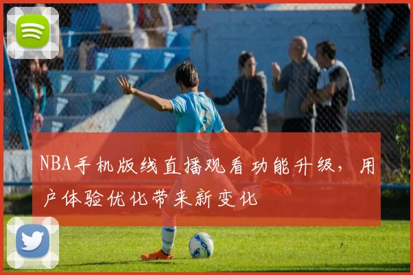 NBA手机版线直播观看功能升级,用户体验优化带来新变化