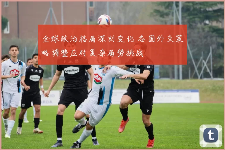 全球政治格局深刻变化 各国外交策略调整应对复杂局势挑战