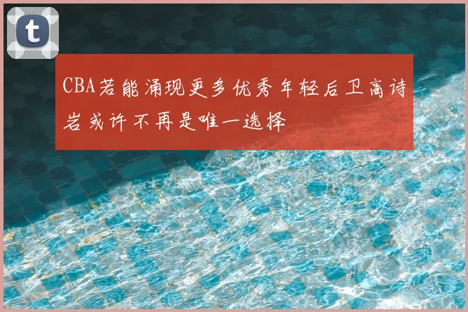 CBA若能涌现更多优秀年轻后卫高诗岩或许不再是唯一选择