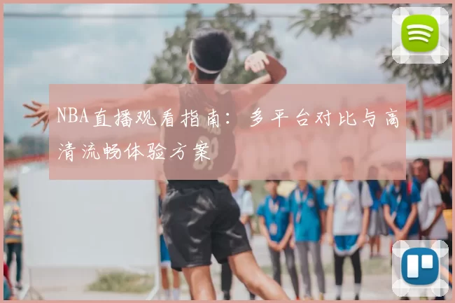 NBA直播观看指南：多平台对比与高清流畅体验方案