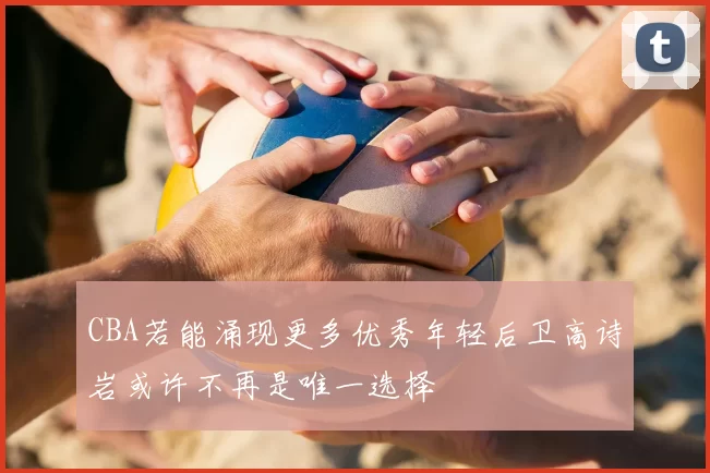 CBA若能涌现更多优秀年轻后卫高诗岩或许不再是唯一选择