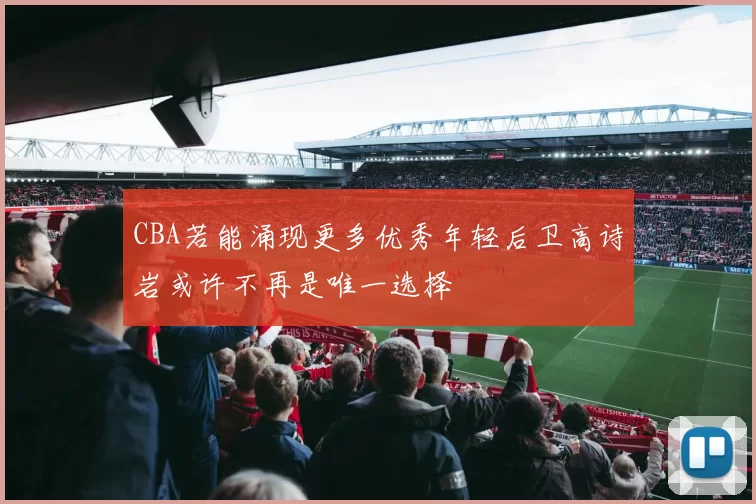 CBA若能涌现更多优秀年轻后卫高诗岩或许不再是唯一选择