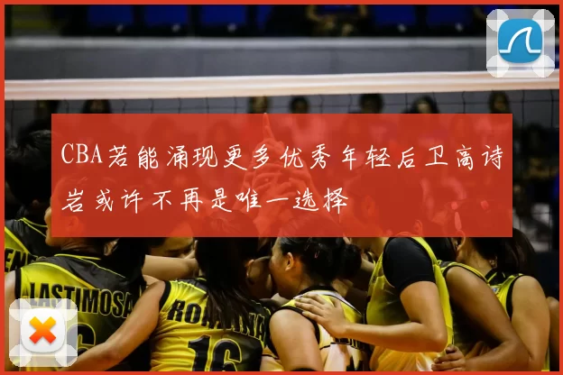 CBA若能涌现更多优秀年轻后卫高诗岩或许不再是唯一选择