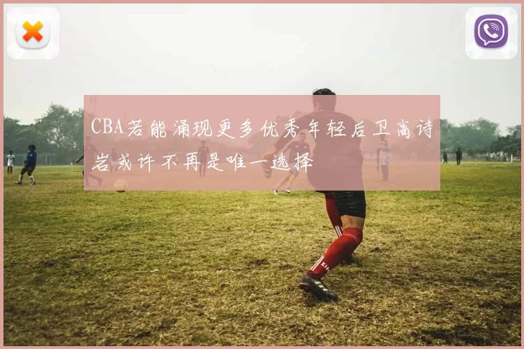 CBA若能涌现更多优秀年轻后卫高诗岩或许不再是唯一选择