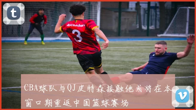 CBA球队与QJ皮特森接触他或将在本窗口期重返中国篮球赛场