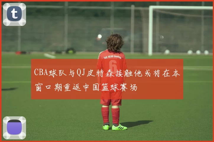CBA球队与QJ皮特森接触他或将在本窗口期重返中国篮球赛场