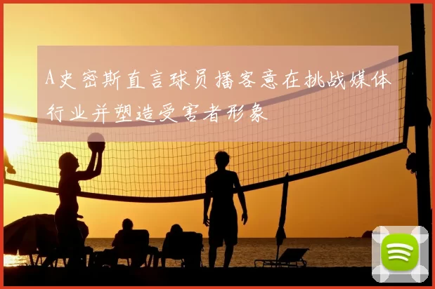 A史密斯直言球员播客意在挑战媒体行业并塑造受害者形象