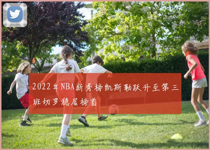 2022年NBA新秀榜凯斯勒跃升至第三班切罗稳居榜首