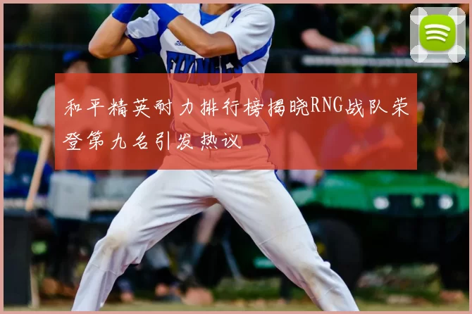 和平精英耐力排行榜揭晓RNG战队荣登第九名引发热议