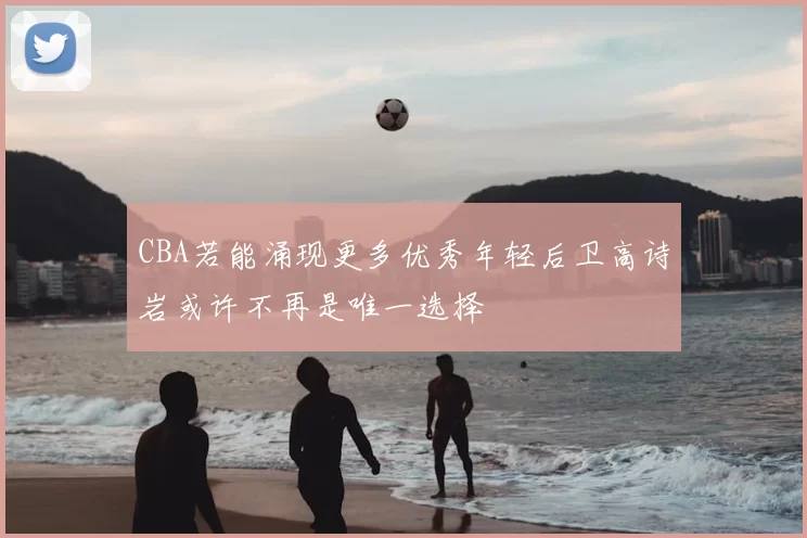 CBA若能涌现更多优秀年轻后卫高诗岩或许不再是唯一选择