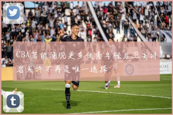 CBA若能涌现更多优秀年轻后卫高诗岩或许不再是唯一选择