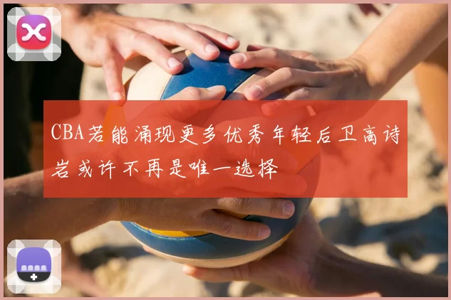 CBA若能涌现更多优秀年轻后卫高诗岩或许不再是唯一选择