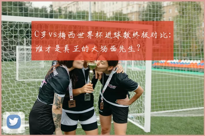 C罗vs梅西世界杯进球数终极对比：谁才是真正的大场面先生？