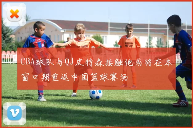 CBA球队与QJ皮特森接触他或将在本窗口期重返中国篮球赛场