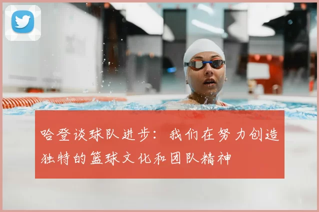 哈登谈球队进步:我们在努力创造独特的篮球文化和团队精神