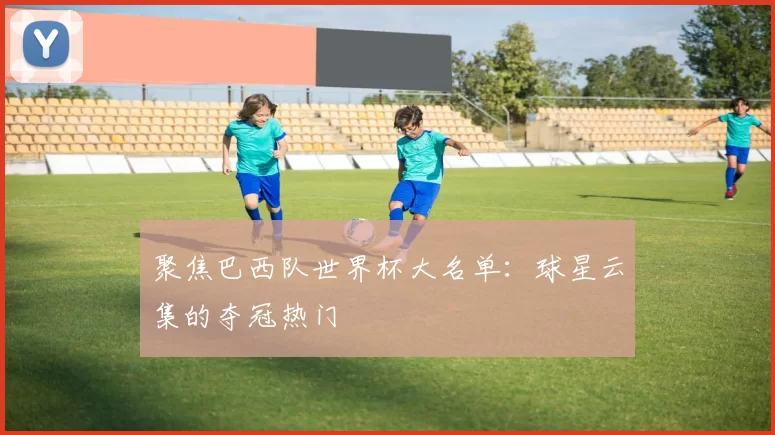 聚焦巴西队世界杯大名单：球星云集的夺冠热门