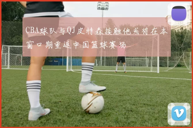 CBA球队与QJ皮特森接触他或将在本窗口期重返中国篮球赛场
