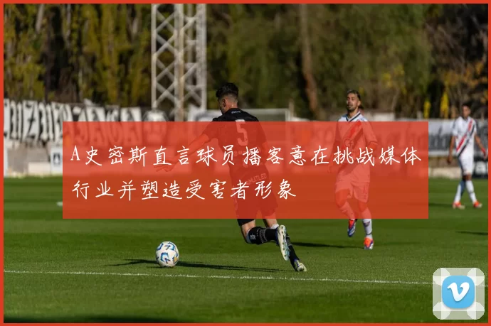 A史密斯直言球员播客意在挑战媒体行业并塑造受害者形象