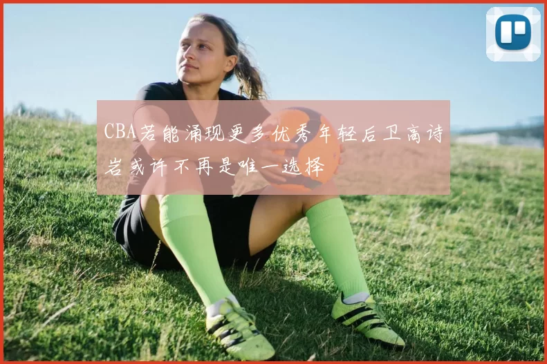 CBA若能涌现更多优秀年轻后卫高诗岩或许不再是唯一选择