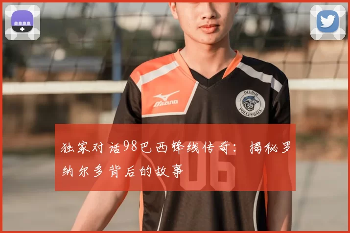 独家对话98巴西锋线传奇：揭秘罗纳尔多背后的故事