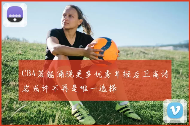 CBA若能涌现更多优秀年轻后卫高诗岩或许不再是唯一选择