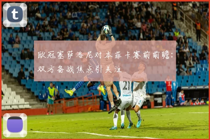 欧冠塞萨洛尼对本菲卡赛前前瞻：双方备战焦点引关注