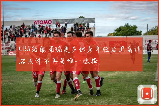 CBA若能涌现更多优秀年轻后卫高诗岩或许不再是唯一选择