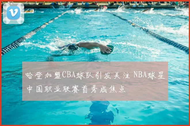 哈登加盟CBA球队引发关注 NBA球星中国职业联赛首秀成焦点