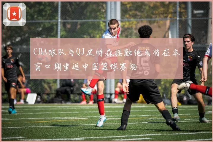 CBA球队与QJ皮特森接触他或将在本窗口期重返中国篮球赛场