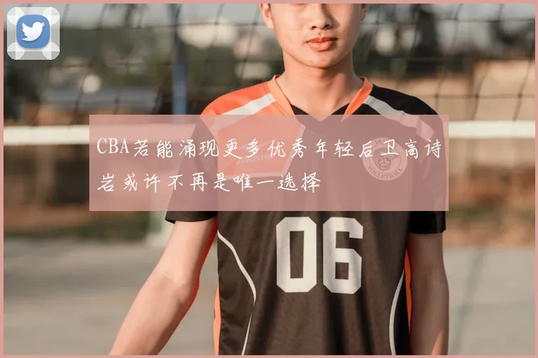 CBA若能涌现更多优秀年轻后卫高诗岩或许不再是唯一选择