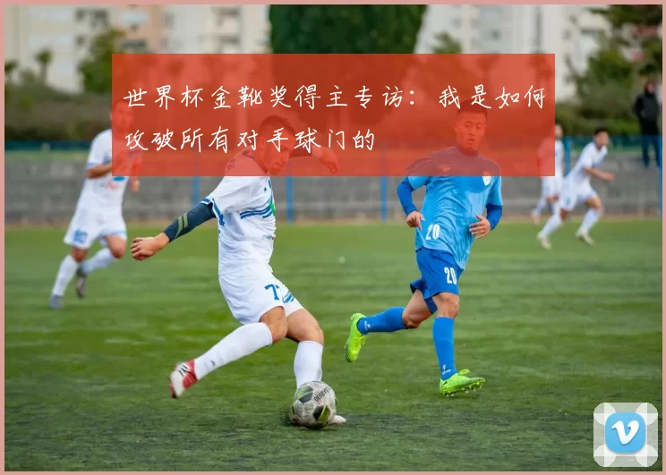 世界杯金靴奖得主专访：我是如何攻破所有对手球门的