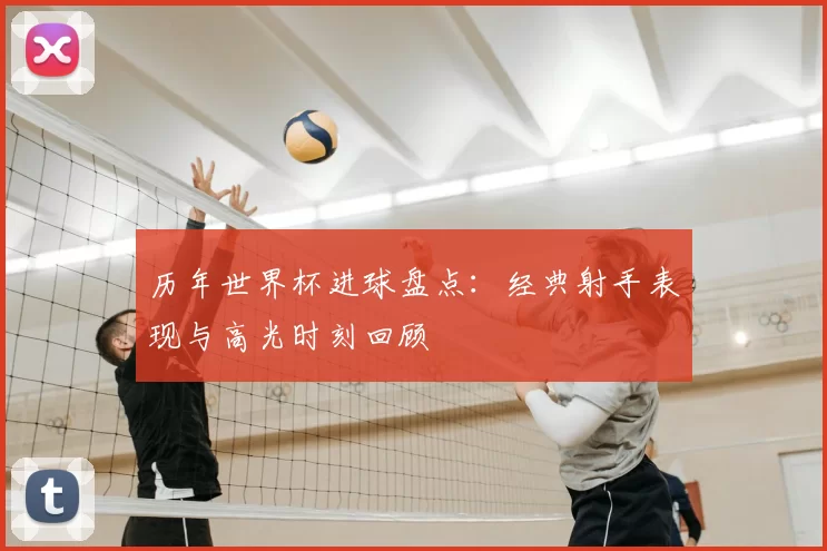 历年世界杯进球盘点：经典射手表现与高光时刻回顾
