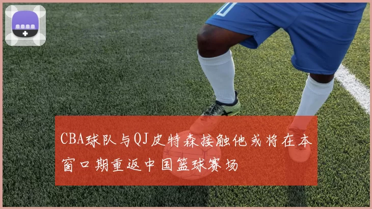 CBA球队与QJ皮特森接触他或将在本窗口期重返中国篮球赛场