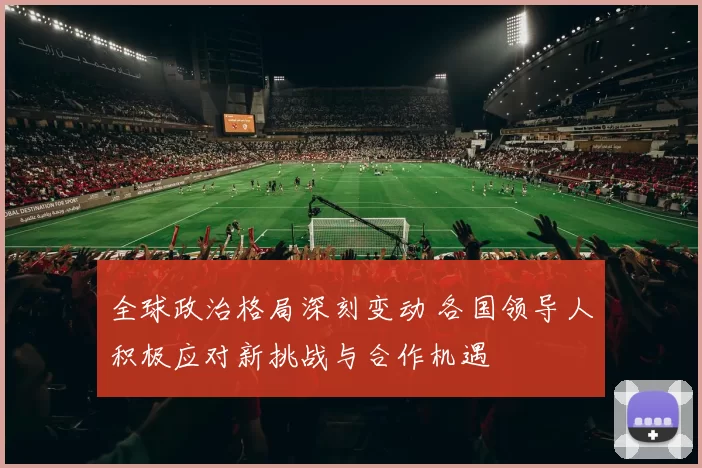全球政治格局深刻变动 各国领导人积极应对新挑战与合作机遇