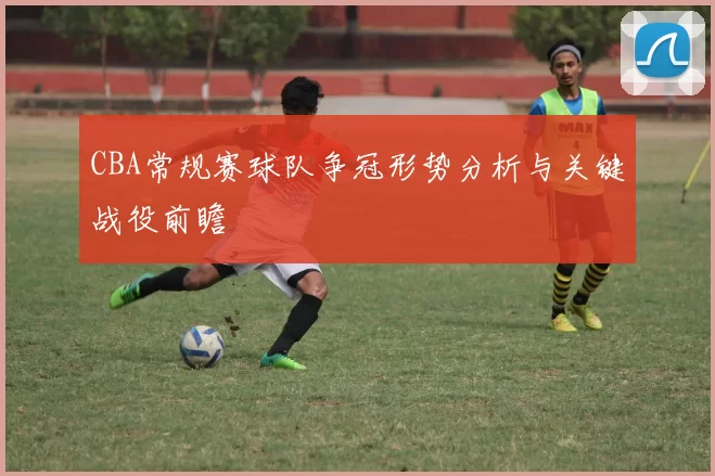 CBA常规赛球队争冠形势分析与关键战役前瞻