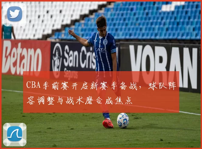 CBA季前赛开启新赛季备战,球队阵容调整与战术磨合成焦点
