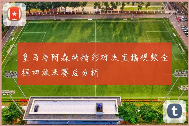 皇马与阿森纳精彩对决直播视频全程回放及赛后分析