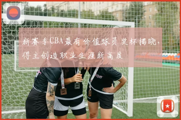 新赛季CBA最有价值球员奖杯揭晓，得主创造职业生涯新高度
