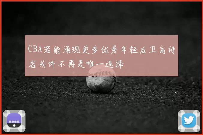 CBA若能涌现更多优秀年轻后卫高诗岩或许不再是唯一选择