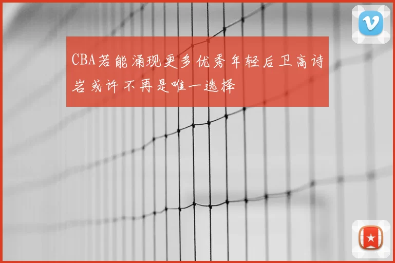 CBA若能涌现更多优秀年轻后卫高诗岩或许不再是唯一选择