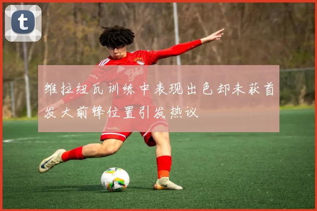 维拉纽瓦训练中表现出色却未获首发大前锋位置引发热议