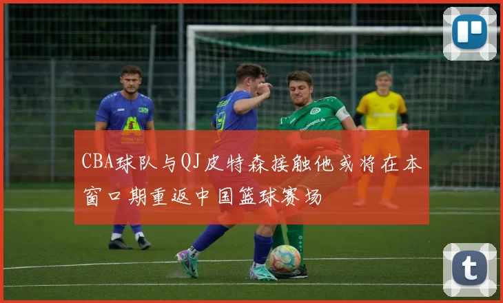 CBA球队与QJ皮特森接触他或将在本窗口期重返中国篮球赛场
