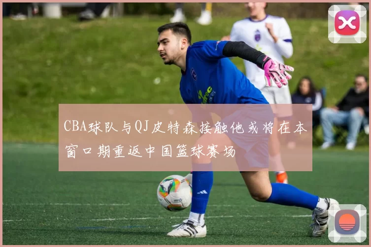 CBA球队与QJ皮特森接触他或将在本窗口期重返中国篮球赛场