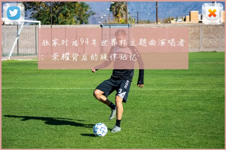 独家对话94年世界杯主题曲演唱者：荣耀背后的旋律记忆