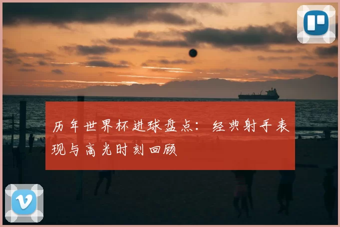 历年世界杯进球盘点：经典射手表现与高光时刻回顾