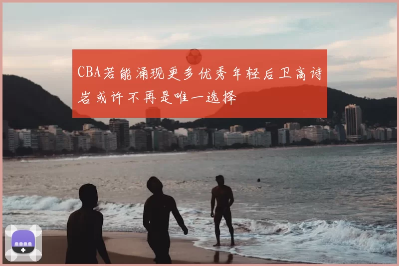 CBA若能涌现更多优秀年轻后卫高诗岩或许不再是唯一选择