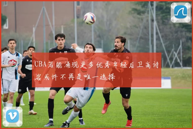 CBA若能涌现更多优秀年轻后卫高诗岩或许不再是唯一选择
