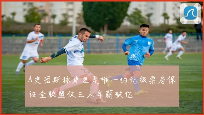 A史密斯称库里是唯一的亿级票房保证全联盟仅三人年薪破亿