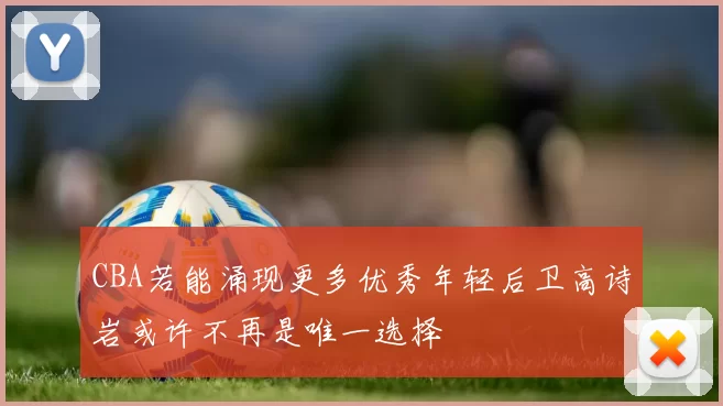 CBA若能涌现更多优秀年轻后卫高诗岩或许不再是唯一选择